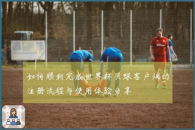如何顺利完成世界杯买球客户端的注册流程与使用体验分享