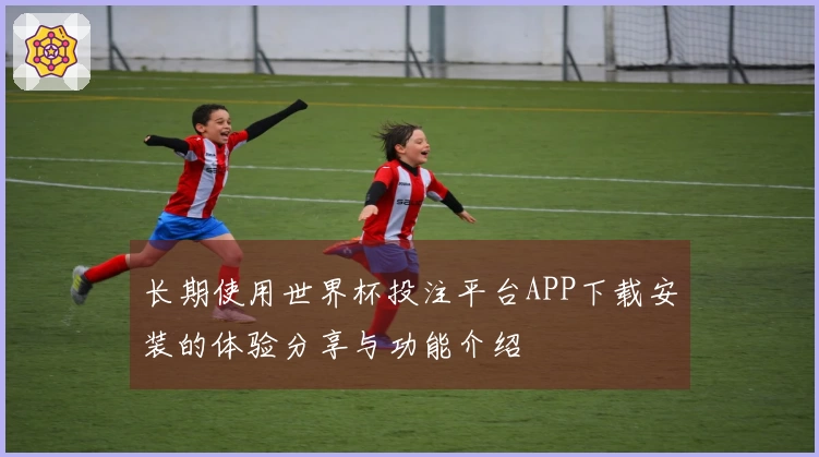长期使用世界杯投注平台APP下载安装的体验分享与功能介绍